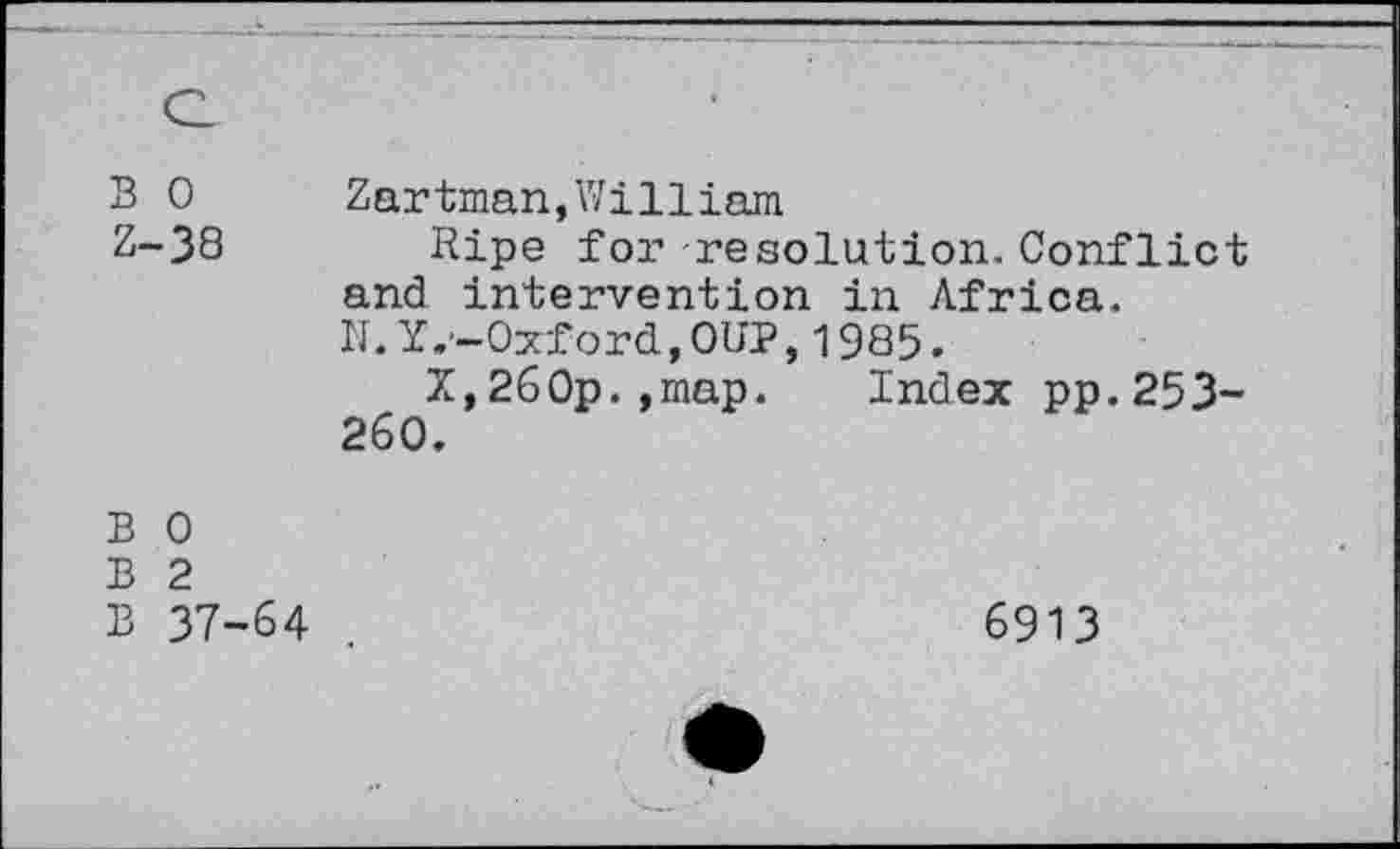 ﻿Q
B 0 Z-38	Zartman,William Ripe for resolution.Conflict and intervention in Africa. N.Y.-Oxford,OUP,1985. X,26Op.,map.	Index pp.253- 260.
B 0 B 2 B 37-64	6913 •